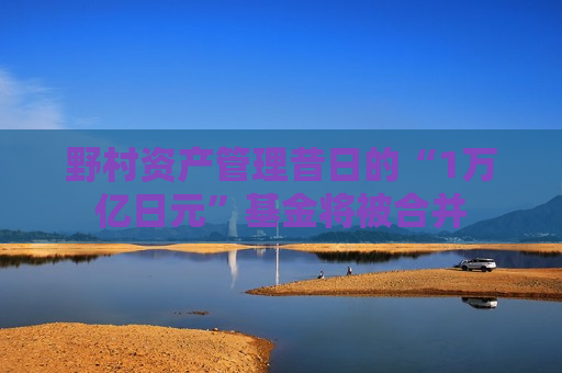 野村资产管理昔日的“1万亿日元”基金将被合并