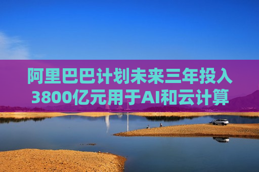 阿里巴巴计划未来三年投入3800亿元用于AI和云计算基础设施