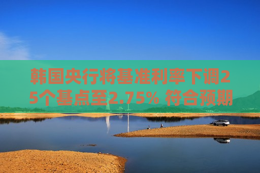 韩国央行将基准利率下调25个基点至2.75% 符合预期