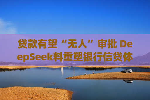 贷款有望“无人”审批 DeepSeek料重塑银行信贷体系
