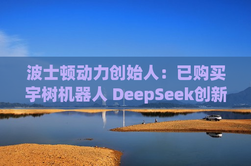 波士顿动力创始人：已购买宇树机器人 DeepSeek创新只是个开始