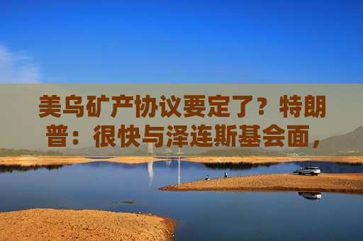 美乌矿产协议要定了？特朗普：很快与泽连斯基会面，最快本周签！