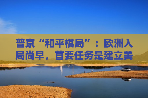 普京“和平棋局”：欧洲入局尚早，首要任务是建立美俄之间的信任