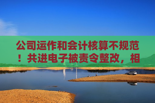 公司运作和会计核算不规范！共进电子被责令整改，相关责任人被出具警示函