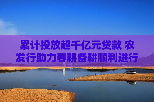 累计投放超千亿元贷款 农发行助力春耕备耕顺利进行