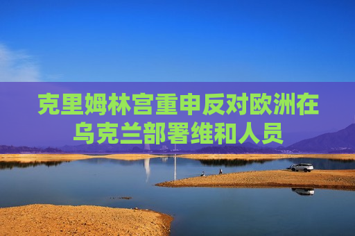 克里姆林宫重申反对欧洲在乌克兰部署维和人员