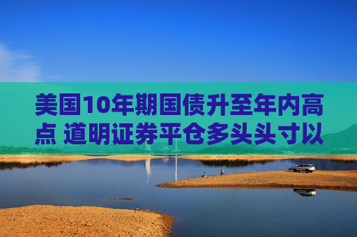美国10年期国债升至年内高点 道明证券平仓多头头寸以获利了结