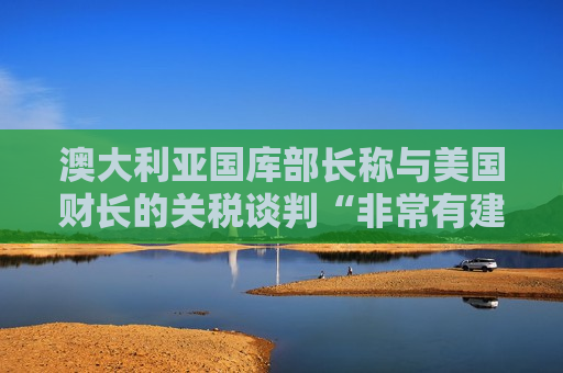 澳大利亚国库部长称与美国财长的关税谈判“非常有建设性”