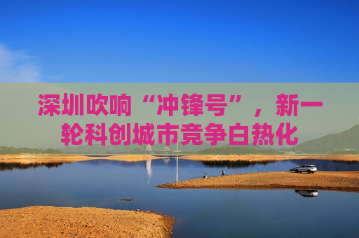 深圳吹响“冲锋号”，新一轮科创城市竞争白热化  第1张