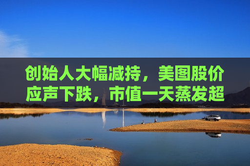 创始人大幅减持，美图股价应声下跌，市值一天蒸发超10亿港元
