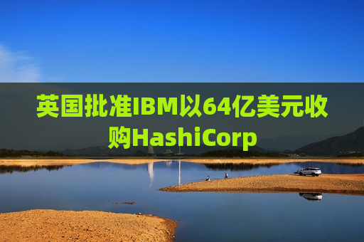 英国批准IBM以64亿美元收购HashiCorp