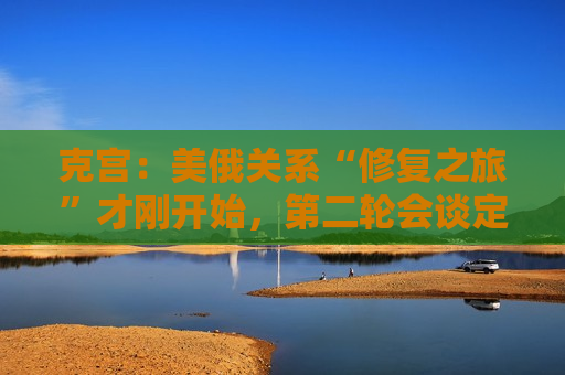 克宫：美俄关系“修复之旅”才刚开始，第二轮会谈定于本周末！