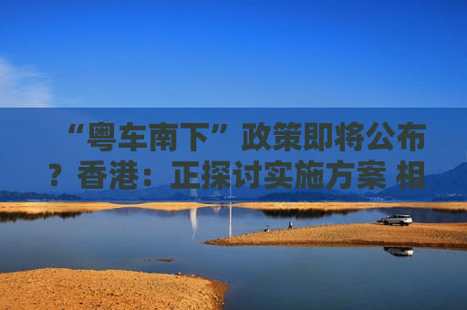 “粤车南下”政策即将公布？香港：正探讨实施方案 相关安排预期会适时公布