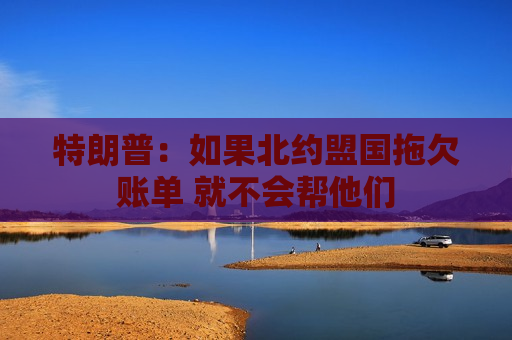 特朗普：如果北约盟国拖欠账单 就不会帮他们