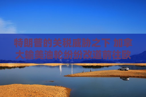 特朗普的关税威胁之下 加拿大输美油轮纷纷改道前往欧洲