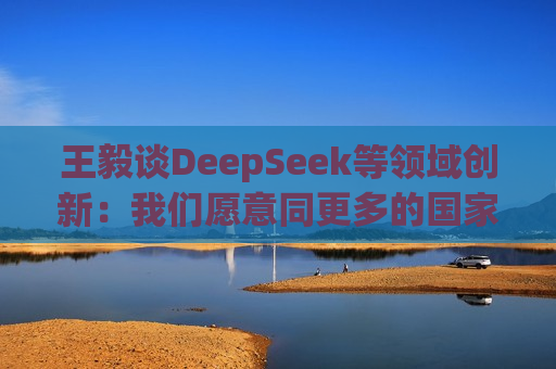王毅谈DeepSeek等领域创新：我们愿意同更多的国家分享创新成果，同大家一起追逐星辰大海