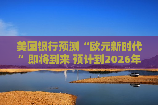 美国银行预测“欧元新时代”即将到来 预计到2026年底前将达到1.20美元