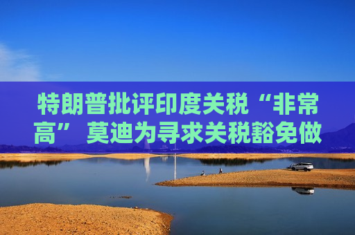 特朗普批评印度关税“非常高” 莫迪为寻求关税豁免做出诸多让步