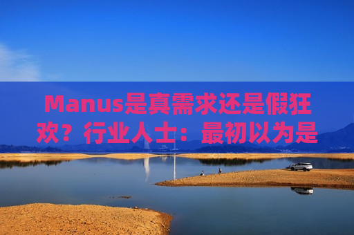 Manus是真需求还是假狂欢？行业人士：最初以为是商业尬吹