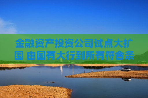 金融资产投资公司试点大扩围 由国有大行到所有符合条件的银行｜两会重磅