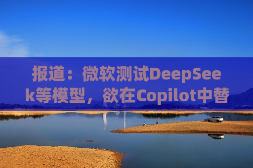 报道：微软测试DeepSeek等模型，欲在Copilot中替代OpenAI
