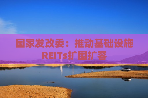 国家发改委：推动基础设施REITs扩围扩容  第1张