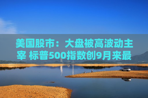 美国股市：大盘被高波动主宰 标普500指数创9月来最差周表现