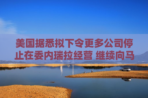 美国据悉拟下令更多公司停止在委内瑞拉经营 继续向马杜罗施压
