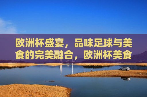 欧洲杯盛宴，品味足球与美食的完美融合，欧洲杯美食盛宴，足球与美食的完美交融，欧洲杯美食盛宴，足球与美食的完美交融