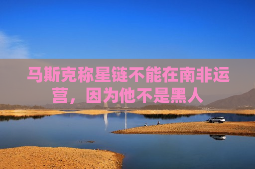 马斯克称星链不能在南非运营，因为他不是黑人