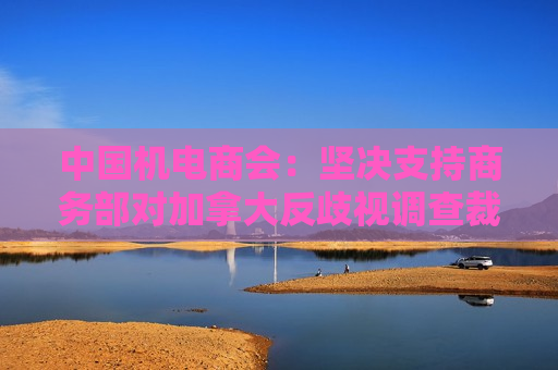 中国机电商会：坚决支持商务部对加拿大反歧视调查裁定