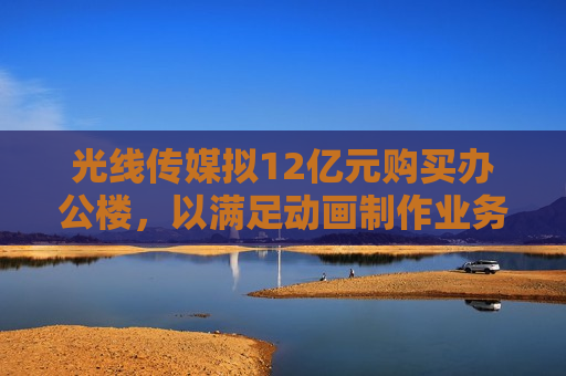 光线传媒拟12亿元购买办公楼，以满足动画 *** 业务扩大需要