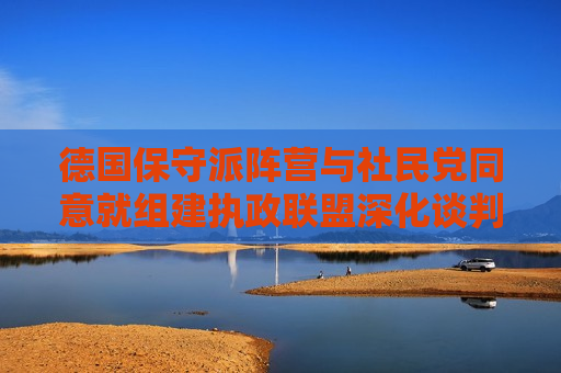德国保守派阵营与社民党同意就组建执政联盟深化谈判