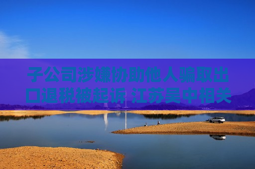 子公司涉嫌协助他人骗取出口退税被起诉 江苏吴中相关负责人：目前无更多信息