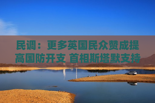 民调：更多英国民众赞成提高国防开支 首相斯塔默支持率亦有上升