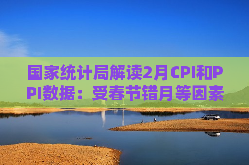 国家统计局解读2月CPI和PPI数据：受春节错月等因素影响2月份物价有所回落 当前物价温和回升的态势没有改变