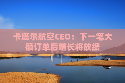 卡塔尔航空CEO：下一笔大额订单后增长将放缓