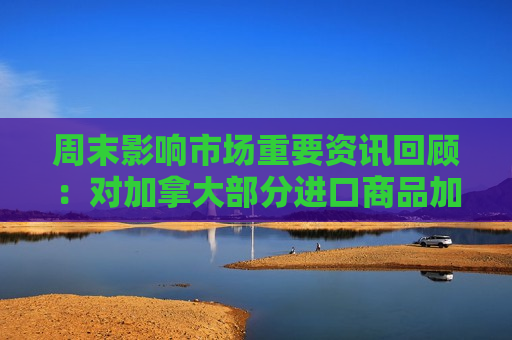 周末影响市场重要资讯回顾：对加拿大部分进口商品加征关税 住宅层高标准将提高到不低于3米