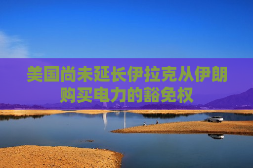 美国尚未延长伊拉克从伊朗购买电力的豁免权