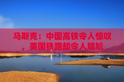 马斯克：中国高铁令人惊叹，美国铁路却令人尴尬