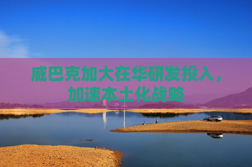 威巴克加大在华研发投入，加速本土化战略