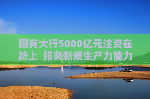 国有大行5000亿元注资在路上  服务新质生产力能力再增强