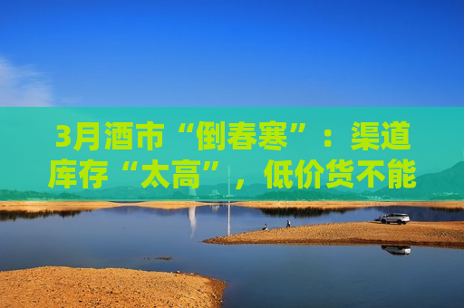 3月酒市“倒春寒”：渠道库存“太高”，低价货不能杜绝