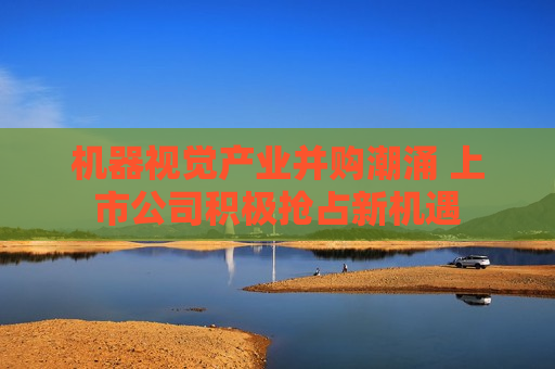 机器视觉产业并购潮涌 上市公司积极抢占新机遇