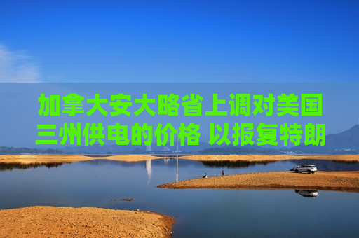 加拿大安大略省上调对美国三州供电的价格 以报复特朗普的关税行动
