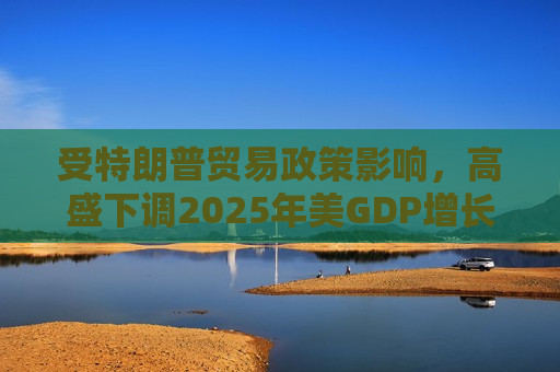 受特朗普贸易政策影响，高盛下调2025年美GDP增长预期