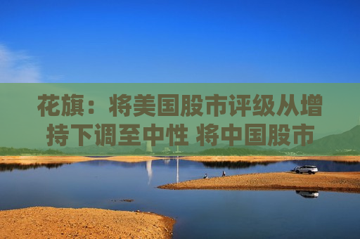 花旗：将美国股市评级从增持下调至中性 将中国股市评级上调至增持