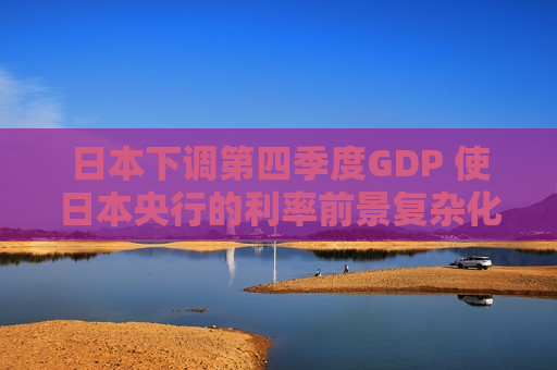 日本下调第四季度GDP 使日本央行的利率前景复杂化