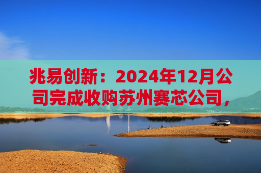 兆易创新：2024年12月公司完成收购苏州赛芯公司，收购完成后赛芯公司成为公司的控股子公司，纳入公司合并报表范围