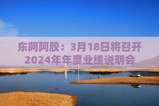 东阿阿胶：3月18日将召开2024年年度业绩说明会